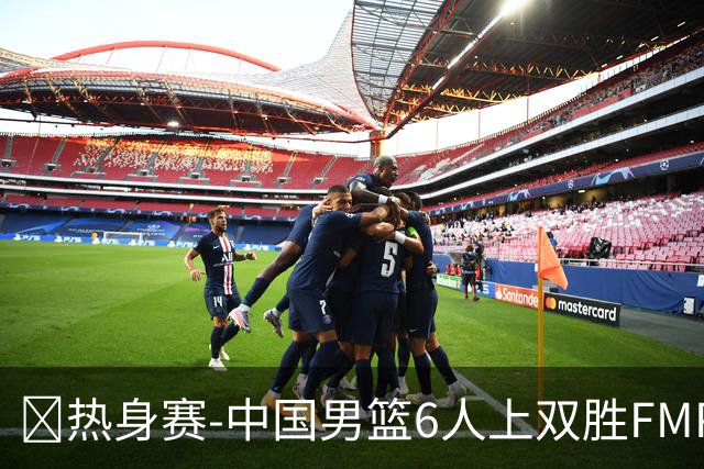 🏀热身赛-中国男篮6人上双胜FMP拉德尼基 王俊杰18+14 徐昕10+8